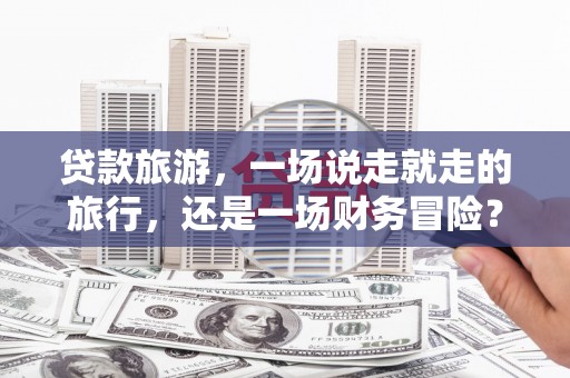 柳营贷款旅游，一场说走就走的旅行，还是一场财务冒险？