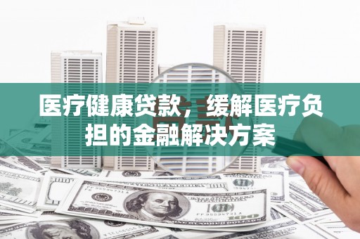 柳营医疗健康贷款，缓解医疗负担的金融解决方案